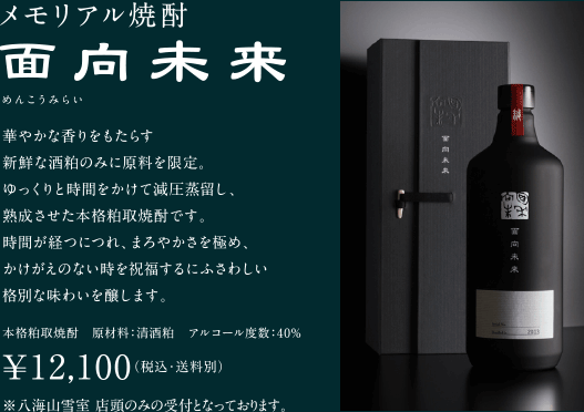 メモリアル焼酎 面向未来 華やかな香りをもたらす新鮮な酒粕のみに原料を限定。ゆっくりと時間をかけて減圧蒸留し、熟成させた本格粕取焼酎です。時間が経つにつれ、まろやかさを極め、かけがえのない時を祝福するにふさわしい格別な味わいを醸します。 原材料：清酒粕 アルコール度数：40% ￥10,800円（税込・送料別） ※八海山雪室 店頭のみの受付となっております。